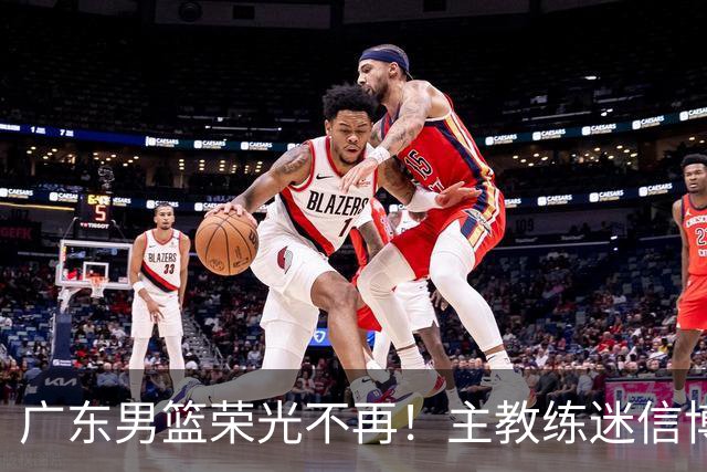 广东男篮荣光不再！主教练迷信博日奇，徐杰胡明轩状态下滑，内线成软肋