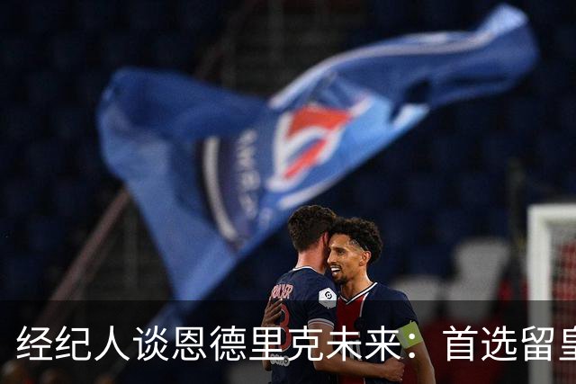经纪人谈恩德里克未来：首选留皇马，但他需要上场